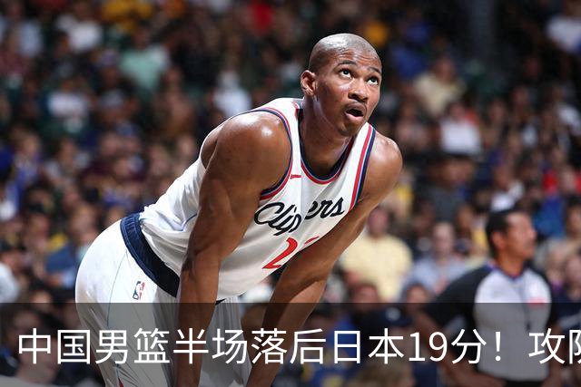 中国男篮半场落后日本19分！攻防两端被爆，郭士强毫无办法，真危险了
