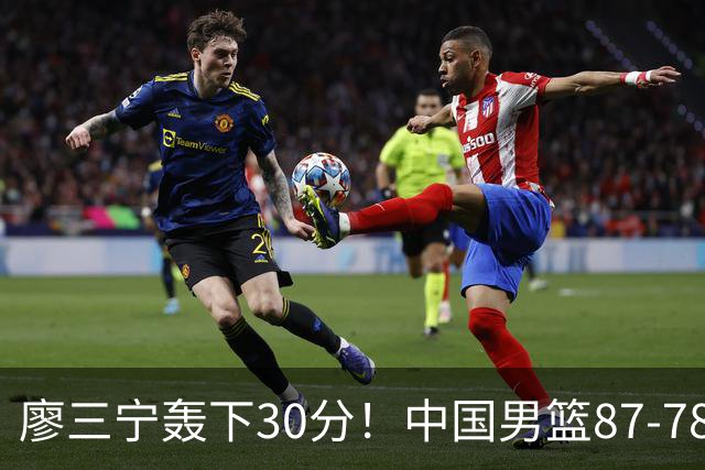 廖三宁轰下30分！中国男篮87‑78险胜晋级半决赛，余嘉豪16分9篮板撑起内线